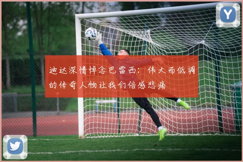 迪达深情悼念巴雷西：伟大而低调的传奇人物让我们倍感悲痛